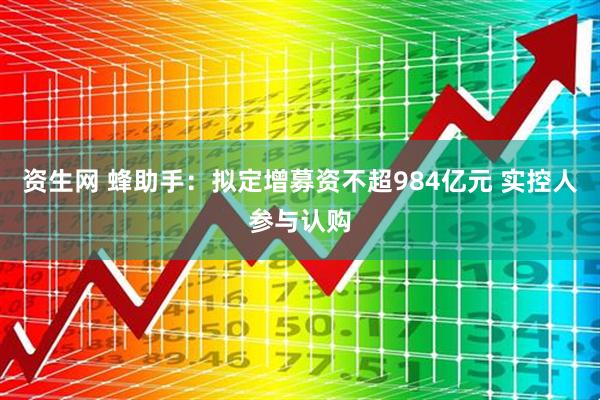 资生网 蜂助手：拟定增募资不超984亿元 实控人参与认购