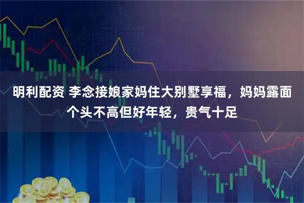 明利配资 李念接娘家妈住大别墅享福，妈妈露面个头不高但好年轻，贵气十足