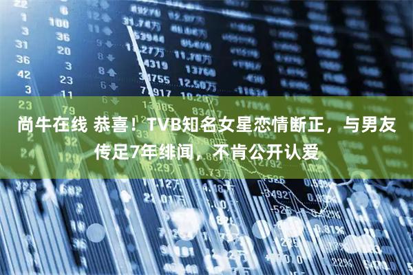 尚牛在线 恭喜！TVB知名女星恋情断正，与男友传足7年绯闻，不肯公开认爱