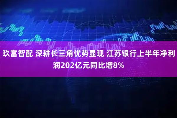 玖富智配 深耕长三角优势显现 江苏银行上半年净利润202亿元同比增8%
