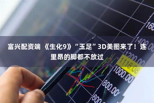 富兴配资端 《生化9》“玉足”3D美图来了！连里昂的脚都不放过