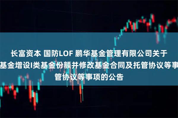 长富资本 国防LOF 鹏华基金管理有限公司关于旗下部分基金增设I类基金份额并修改基金合同及托管协议等事项的公告