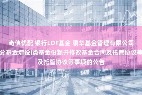 奇侠优配 银行LOF基金 鹏华基金管理有限公司关于旗下部分基金增设I类基金份额并修改基金合同及托管协议等事项的公告