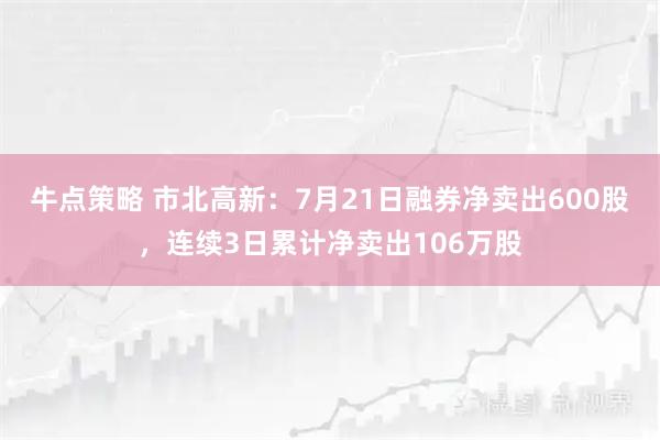 牛点策略 市北高新：7月21日融券净卖出600股，连续3日累计净卖出106万股