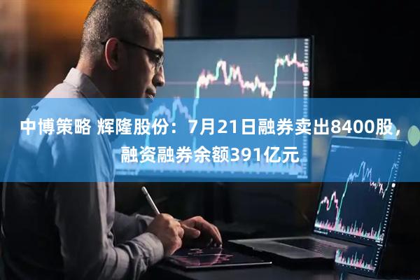 中博策略 辉隆股份:7月21日融券卖出8400股,融资融券余额391亿元