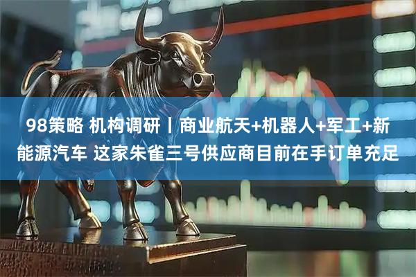98策略 机构调研丨商业航天+机器人+军工+新能源汽车 这家朱雀三号供应商目前在手订单充足