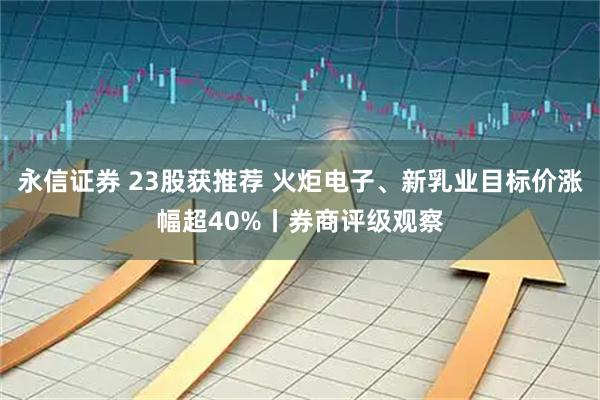 永信证券 23股获推荐 火炬电子、新乳业目标价涨幅超40%丨券商评级观察