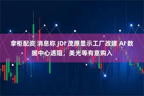 拿柜配资 消息称 JDI 茂原显示工厂改建 AI 数据中心遇阻，美光等有意购入