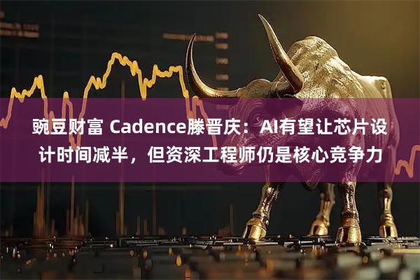 豌豆财富 Cadence滕晋庆：AI有望让芯片设计时间减半，但资深工程师仍是核心竞争力