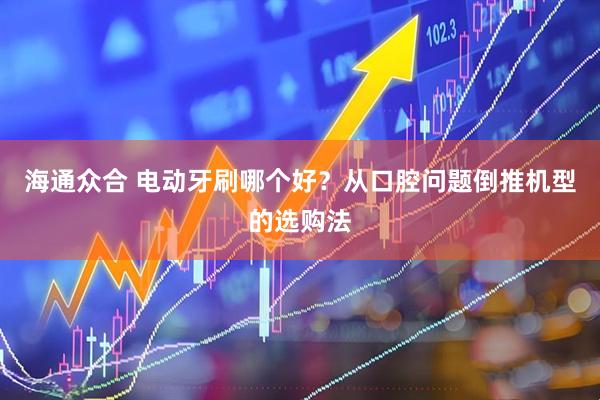 海通众合 电动牙刷哪个好？从口腔问题倒推机型的选购法